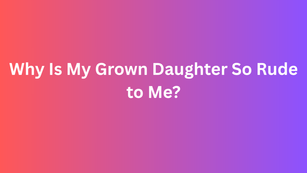 Why Is My Grown Daughter So Rude to Me?