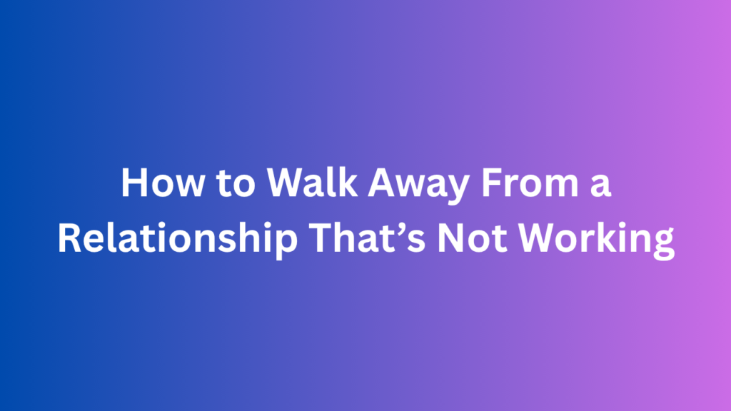 How to Walk Away From a Relationship That’s Not Working
